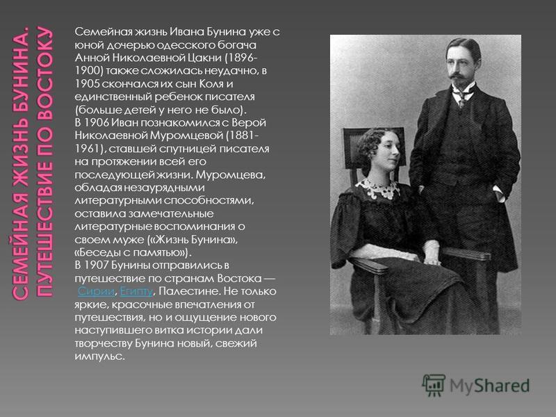 Семейная жизнь Ивана Бунина уже с юной дочерью одесского богача Анной Николаевной Цакни (1896- 1900) также сложилась неудачно, в 1905 скончался их сын Коля и единственный ребенок писателя (больше детей у него не было). В 1906 Иван познакомился с Веро