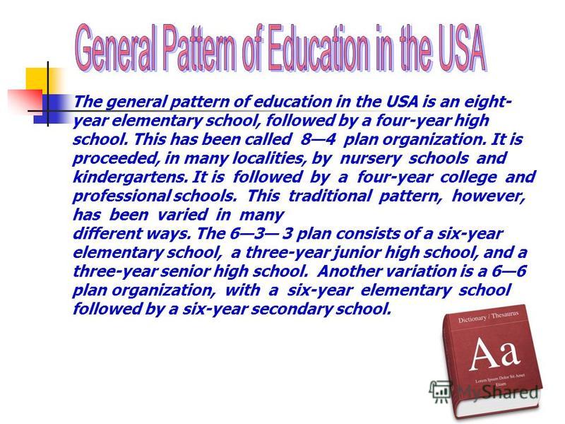 The general pattern of education in the USA is an eight- year elementary school, followed by a four-year high school. This has been called 84 plan organization. It is proceeded, in many localities, by nursery schools and kindergartens. It is followed
