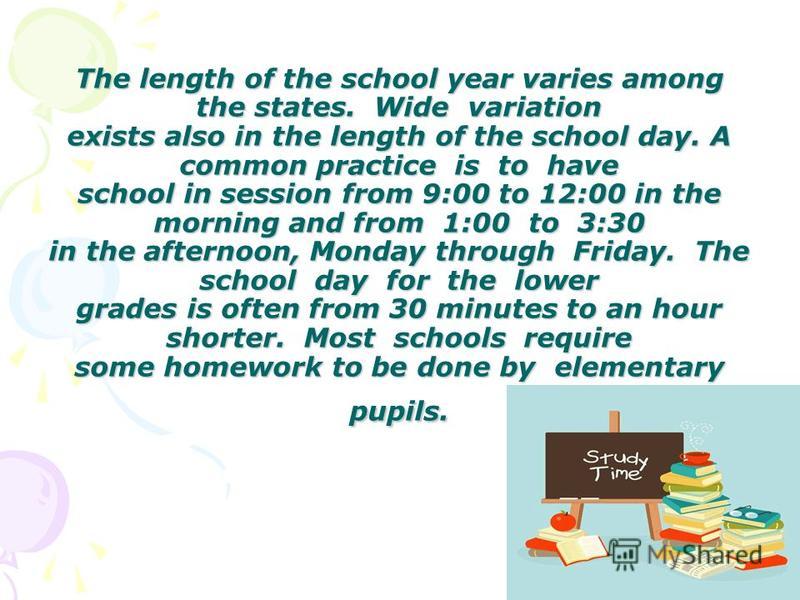 The length of the school year varies among the states. Wide variation exists also in the length of the school day. A common practice is to have school in session from 9:00 to 12:00 in the morning and from 1:00 to 3:30 in the afternoon, Monday through