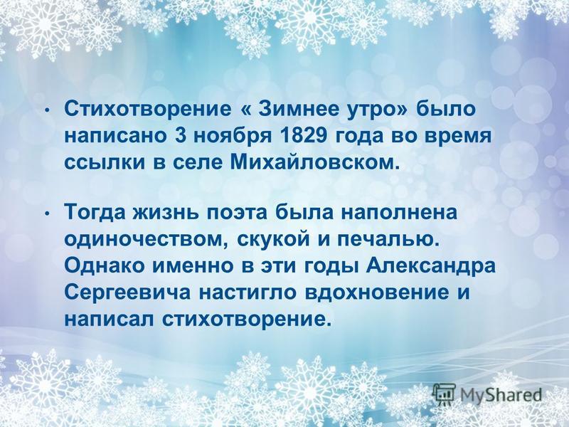 Стихотворение « Зимнее утро» было написано 3 ноября 1829 года во время ссылки в селе Михайловском. Тогда жизнь поэта была наполнена одиночеством, скукой и печалью. Однако именно в эти годы Александра Сергеевича настигло вдохновение и написал стихотво