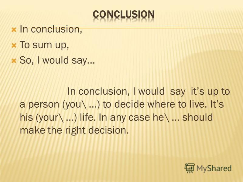 In conclusion, To sum up, So, I would say… In conclusion, I would say its up to a person (you\ …) to decide where to live. Its his (your\ …) life. In any case he\ … should make the right decision.