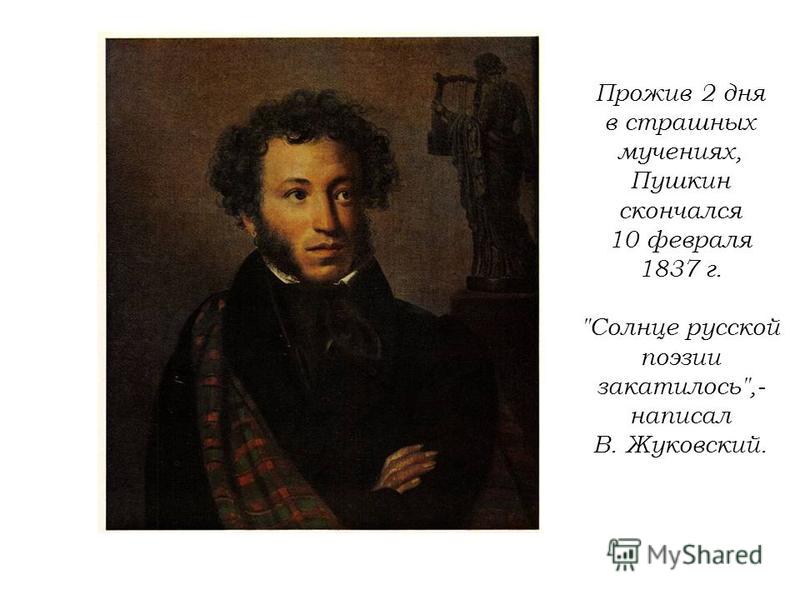 Прожив 2 дня в страшных мучениях, Пушкин скончался 10 февраля 1837 г. Солнце русской поэзии закатилось,- написал В. Жуковский.