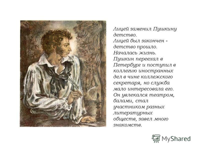 Лицей заменил Пушкину детство. Лицей был закончен - детство прошло. Началась жизнь. Пушкин переехал в Петербург и поступил в коллегию иностранных дел в чине коллежского секретаря, но служба мало интересовала его. Он увлекался театром, балами, стал уч