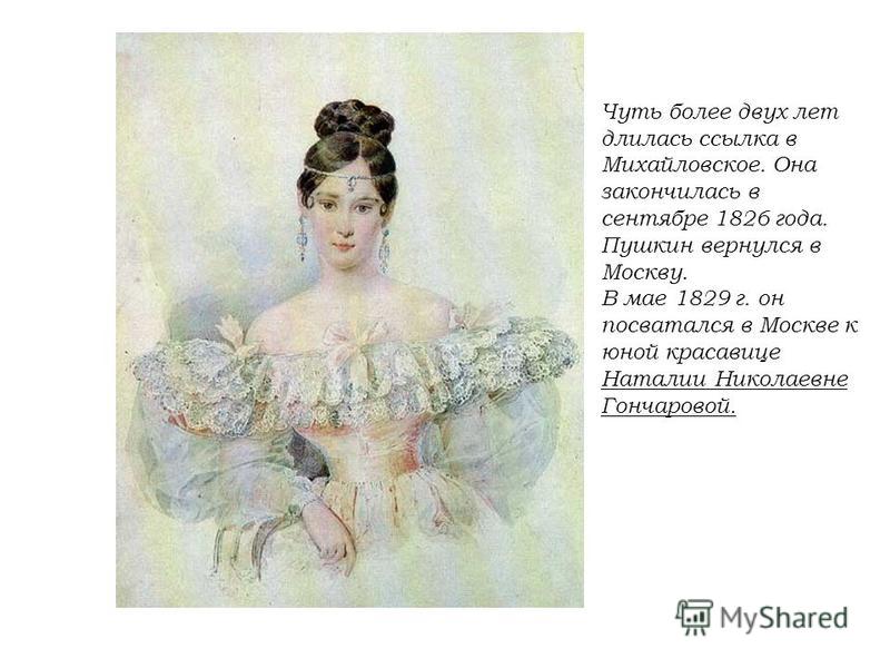 Чуть более двух лет длилась ссылка в Михайловское. Она закончилась в сентябре 1826 года. Пушкин вернулся в Москву. В мае 1829 г. он посватался в Москве к юной красавице Наталии Николаевне Гончаровой.