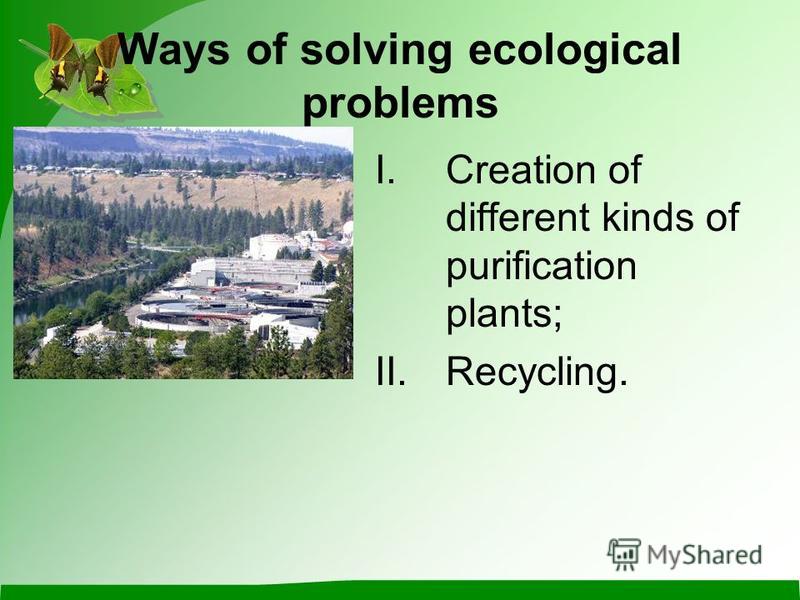 Ways of solving ecological problems I.Creation of different kinds of purification plants; II.Recycling.