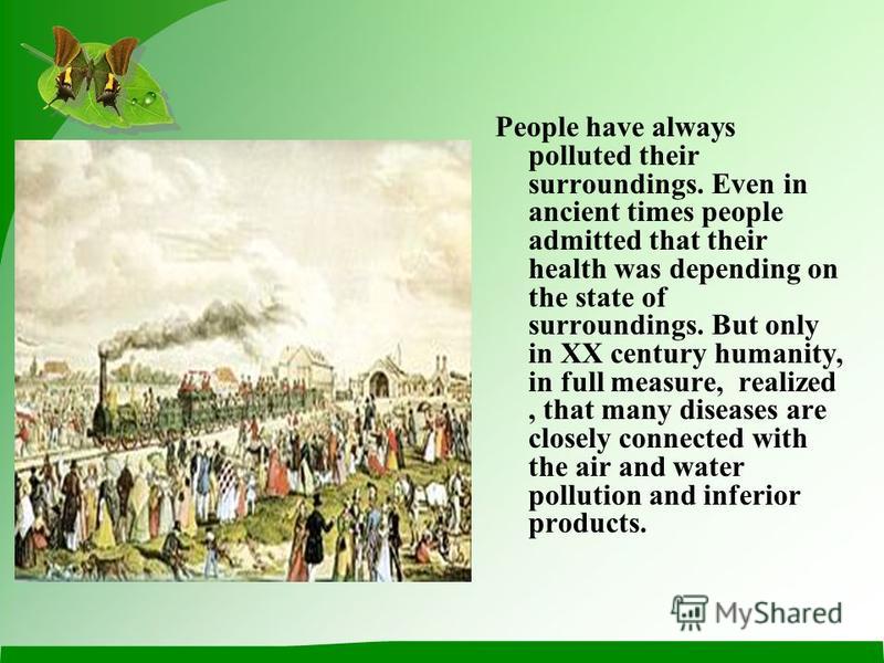 People have always polluted their surroundings. Even in ancient times people admitted that their health was depending on the state of surroundings. But only in XX century humanity, in full measure, realized, that many diseases are closely connected w