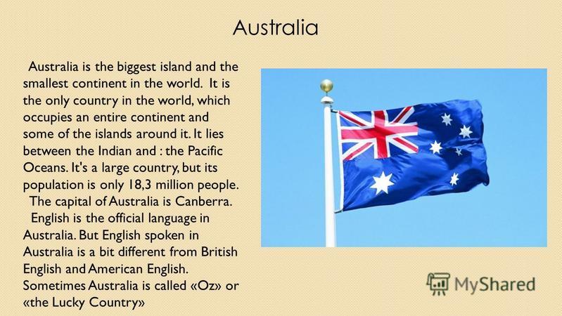 Australia Australia is the biggest island and the smallest continent in the world. It is the only country in the world, which occupies an entire continent and some of the islands around it. It lies between the Indian and : the Pacific Oceans. It's a 