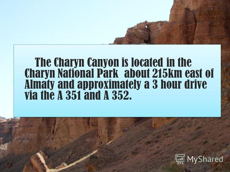 The Charyn Canyon is located in the Charyn National Park about 215km east of Almaty and approximately a 3 hour drive via the A 351 and A 352. The Charyn Canyon is located in the Charyn National Park about 215km east of Almaty and approximately a 3 ho