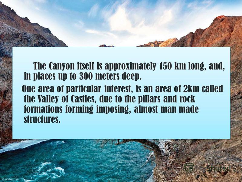 The Canyon itself is approximately 150 km long, and, in places up to 300 meters deep. One area of particular interest, is an area of 2km called the Valley of Castles, due to the pillars and rock formations forming imposing, almost man made structures