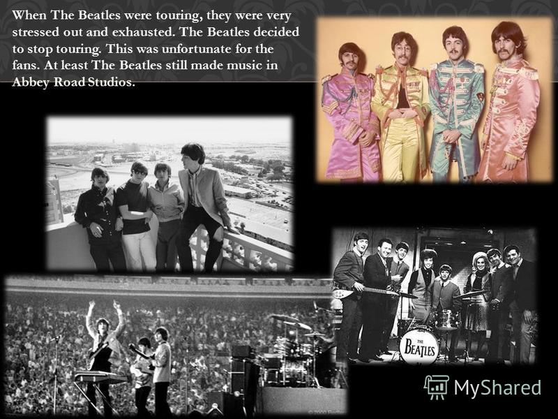 When The Beatles were touring, they were very stressed out and exhausted. The Beatles decided to stop touring. This was unfortunate for the fans. At least The Beatles still made music in Abbey Road Studios.