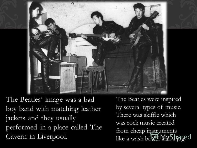 The Beatles image was a bad boy band with matching leather jackets and they usually performed in a place called The Cavern in Liverpool. The Beatles were inspired by several types of music. There was skiffle which was rock music created from cheap in