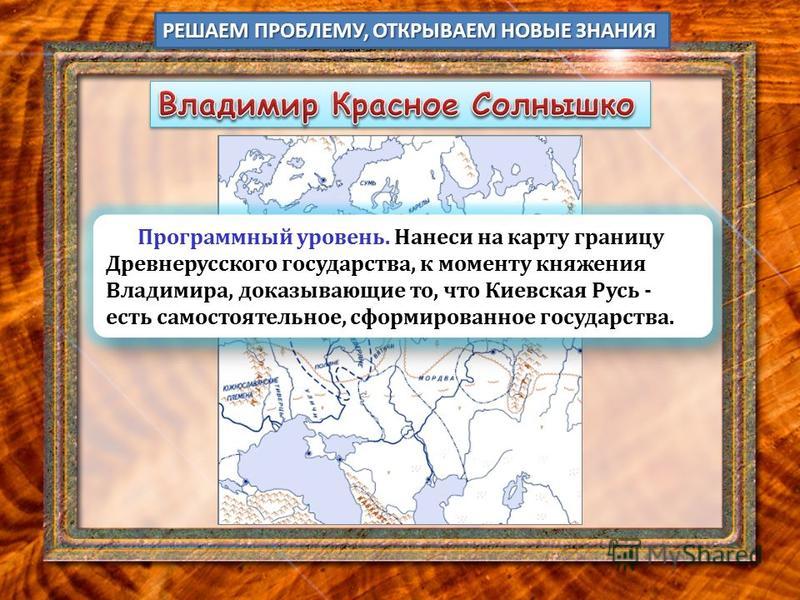 РЕШАЕМ ПРОБЛЕМУ, ОТКРЫВАЕМ НОВЫЕ ЗНАНИЯ Программный уровень. Нанеси на карту границу Древнерусского государства, к моменту княжения Владимира, доказывающие то, что Киевская Русь - есть самостоятельное, сформированное государства.
