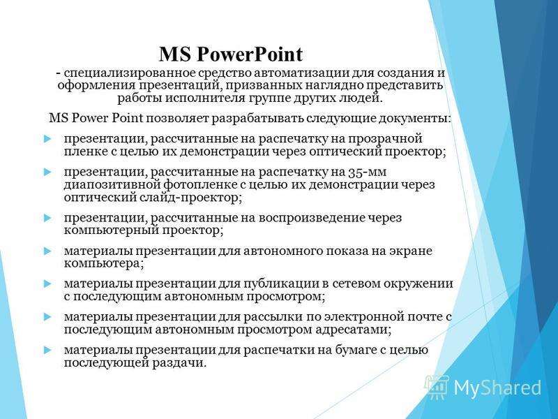 MS PowerPoint - специализированное средство автоматизации для создания и оформления презентаций, призванных наглядно представить работы исполнителя группе других людей. MS Power Point позволяет разрабатывать следующие документы: презентации, рассчита