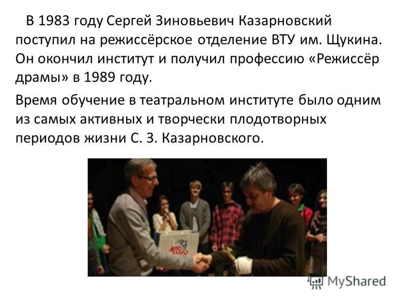 В 1983 году Сергей Зиновьевич Казарновский поступил на режиссёрское отделение ВТУ им. Щукина. Он окончил институт и получил профессию «Режиссёр драмы» в 1989 году. Время обучение в театральном институте было одним из самых активных и творчески плодот