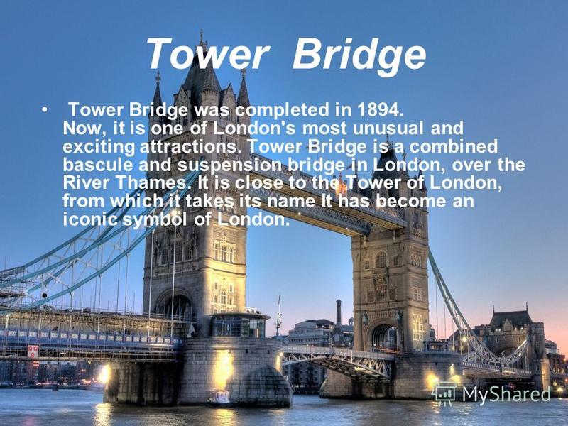 Tower Bridge Tower Bridge was completed in 1894. Now, it is one of London's most unusual and exciting attractions. Tower Bridge is a combined bascule and suspension bridge in London, over the River Thames. It is close to the Tower of London, from whi