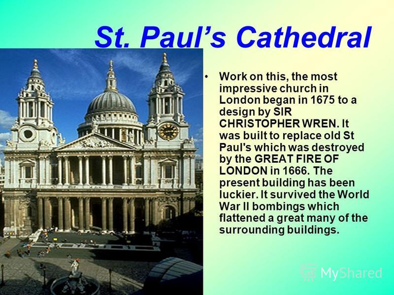 St. Pauls Cathedral Work on this, the most impressive church in London began in 1675 to a design by SIR CHRISTOPHER WREN. It was built to replace old St Paul's which was destroyed by the GREAT FIRE OF LONDON in 1666. The present building has been luc