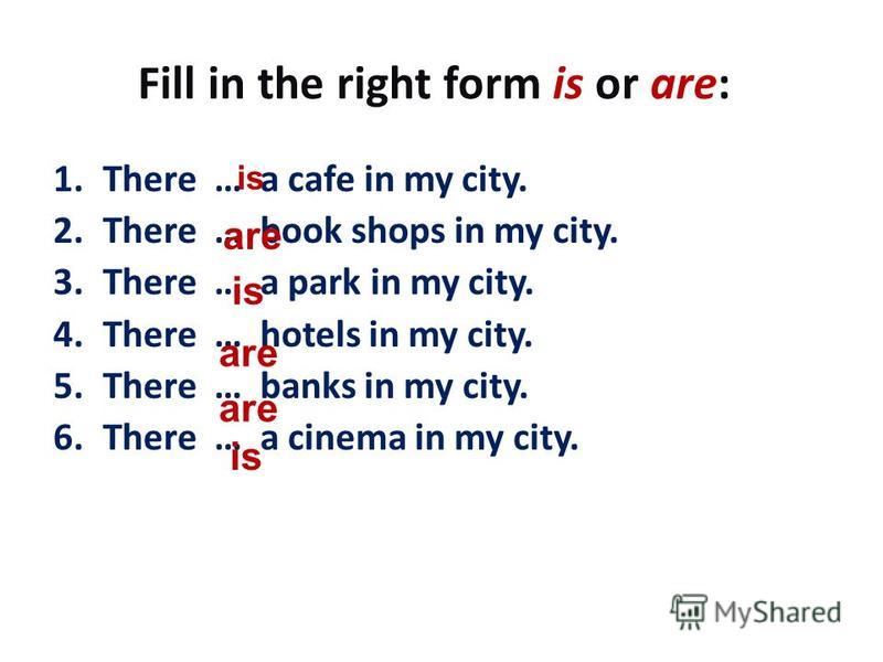 Fill in the right form is or are: 1. There … a cafe in my city. 2. There … book shops in my city. 3. There … a park in my city. 4. There … hotels in my city. 5. There … banks in my city. 6. There … a cinema in my city. is are is are is