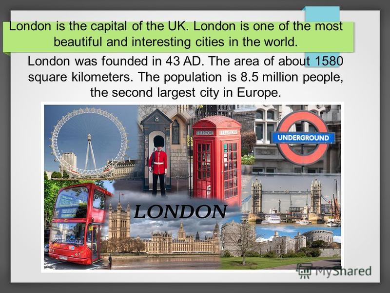 London is the capital of the UK. London is one of the most beautiful and interesting cities in the world. London was founded in 43 AD. The area of about 1580 square kilometers. The population is 8.5 million people, the second largest city in Europe.