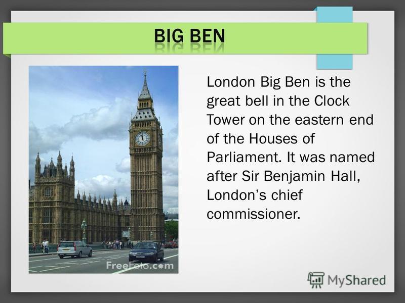 London Big Ben is the great bell in the Clock Tower on the eastern end of the Houses of Parliament. It was named after Sir Benjamin Hall, Londons chief commissioner.