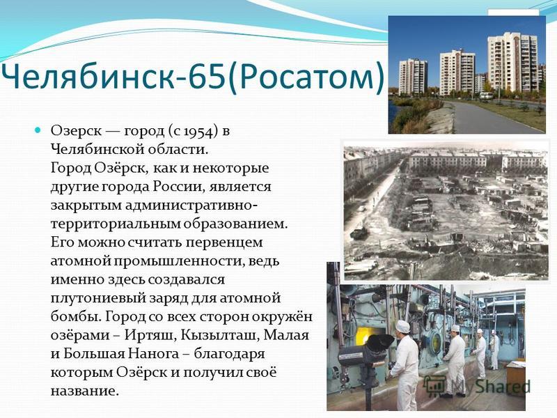 Челябинск-65(Росатом) Озерск город (с 1954) в Челябинской области. Город Озёрск, как и некоторые другие города России, является закрытым административно- территориальным образованием. Его можно считать первенцем атомной промышленности, ведь именно зд