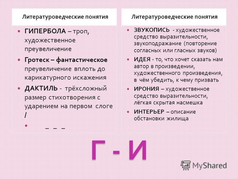 Г - И Литературоведческие понятия ГИПЕРБОЛА – троп, художественное преувеличение Гротеск – фантастическое преувеличение вплоть до карикатурного искажения ДАКТИЛЬ - трёхсложный размер стихотворения с ударением на первом слоге / _ _ _ ЗВУКОПИСЬ - худож