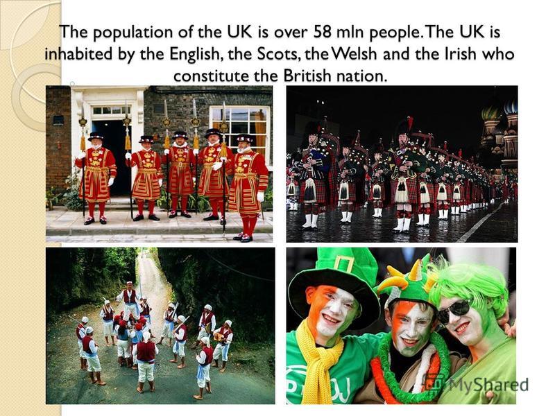 The population of the UK is over 58 mln people. The UK is inhabited by the English, the Scots, the Welsh and the Irish who constitute the British nation.