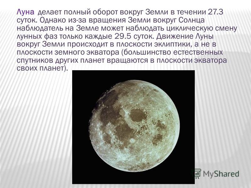 Луна делает полный оборот вокруг Земли в течении 27.3 суток. Однако из-за вращения Земли вокруг Солнца наблюдатель на Земле может наблюдать циклическую смену лунных фаз только каждые 29.5 суток. Движение Луны вокруг Земли происходит в плоскости эклип