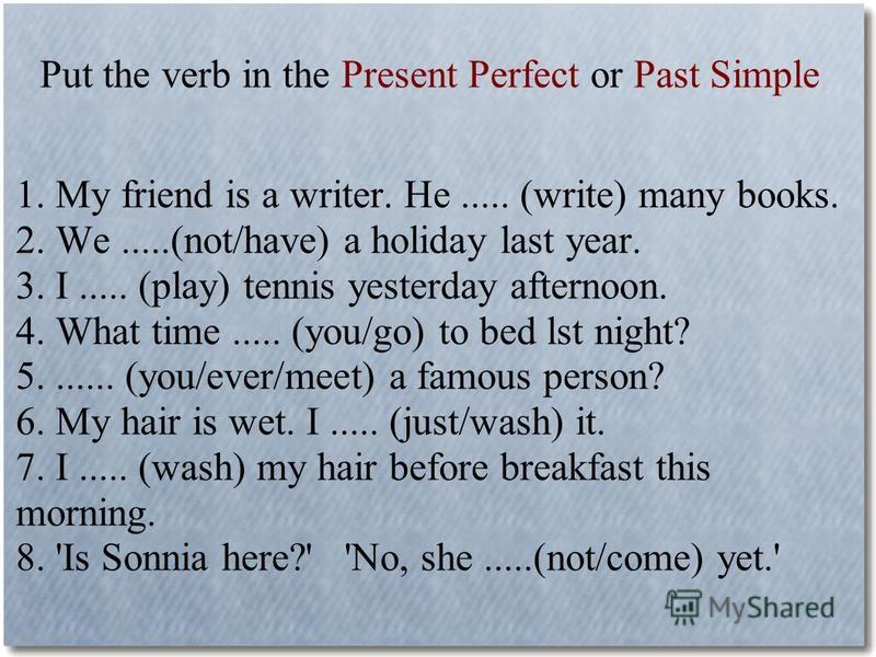 Put the verb in the Present Perfect or Past Simple 1. My friend is a writer. He..... (write) many books. 2. We.....(not/have) a holiday last year. 3. I..... (play) tennis yesterday afternoon. 4. What time..... (you/go) to bed lst night? 5....... (you