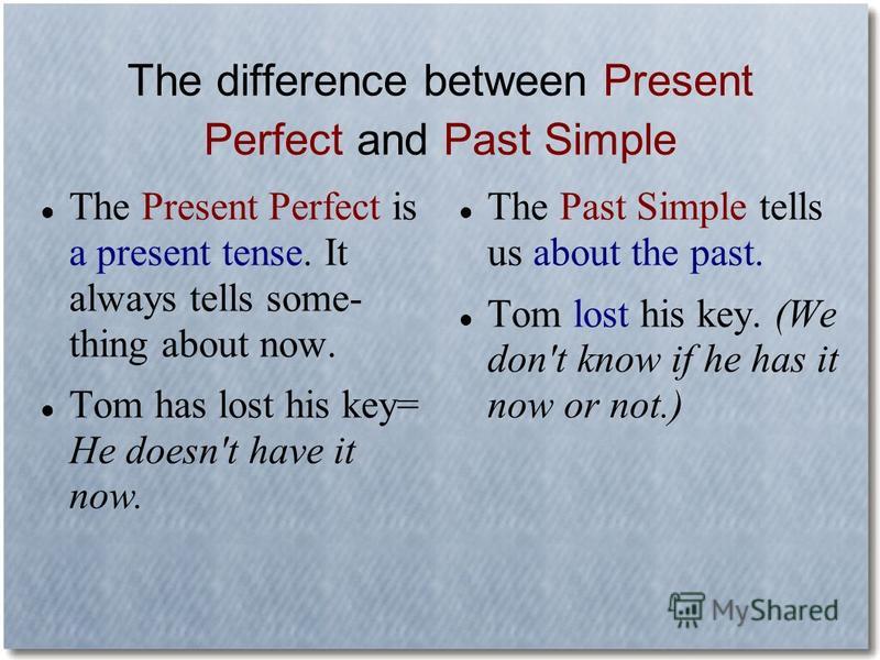 The difference between Present Perfect and Past Simple The Present Perfect is a present tense. It always tells some- thing about now. Tom has lost his key= He doesn't have it now. The Past Simple tells us about the past. Tom lost his key. (We don't k