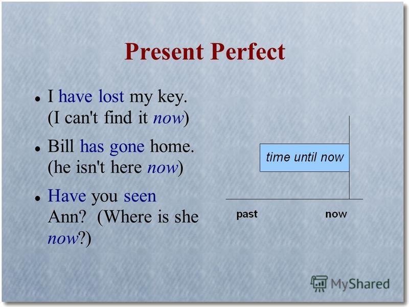 Present Perfect I have lost my key. (I can't find it now) Bill has gone home. (he isn't here now) Have you seen Ann? (Where is she now?)
