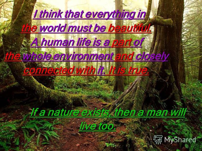 I think that everything in I think that everything in the world must be beautiful. A human life is a part of the whole environment and closely connected with it. It is true. If a nature exists, then a man will live too. live too.