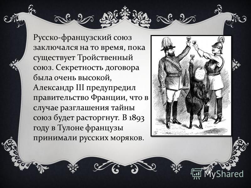 Русско - французский союз заключался на то время, пока существует Тройственный союз. Секретность договора была очень высокой, Александр III предупредил правительство Франции, что в случае разглашения тайны союз будет расторгнут. В 1893 году в Тулоне 