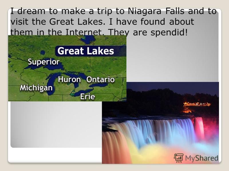 I dream to make a trip to Niagara Falls and to visit the Great Lakes. I have found about them in the Internet. They are spendid!