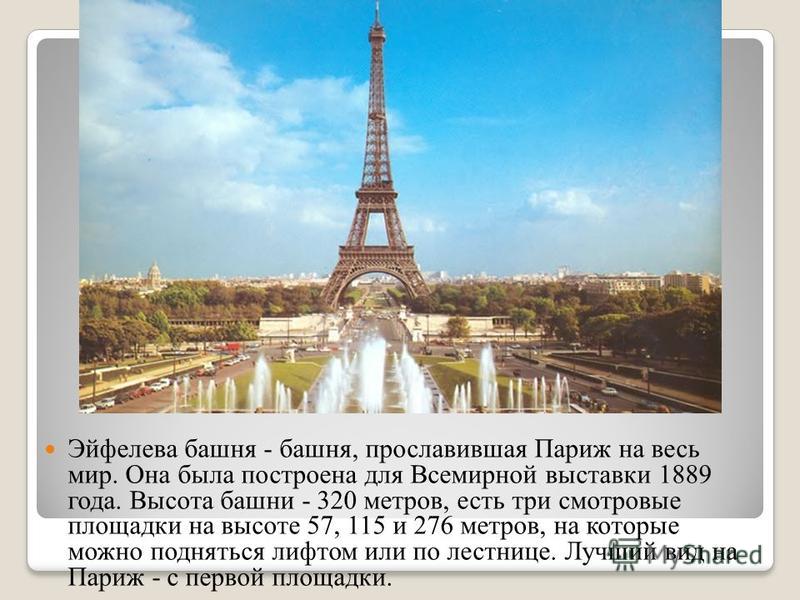 Эйфелева башня - башня, прославившая Париж на весь мир. Она была построена для Всемирной выставки 1889 года. Высота башни - 320 метров, есть три смотровые площадки на высоте 57, 115 и 276 метров, на которые можно подняться лифтом или по лестнице. Луч
