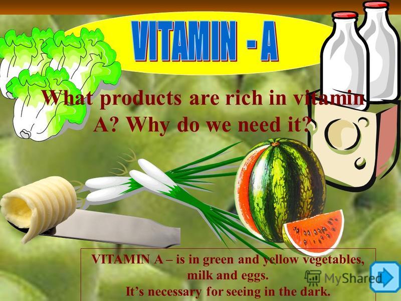 What products are rich in vitamin A? Why do we need it? VITAMIN A – is in green and yellow vegetables, milk and eggs. Its necessary for seeing in the dark.