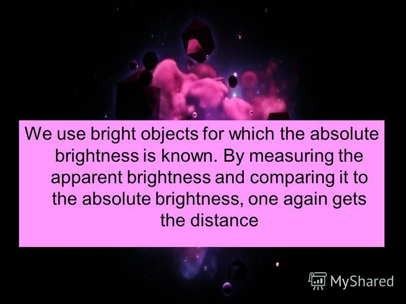 We use bright objects for which the absolute brightness is known. By measuring the apparent brightness and comparing it to the absolute brightness, one again gets the distance