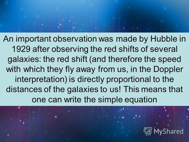 An important observation was made by Hubble in 1929 after observing the red shifts of several galaxies: the red shift (and therefore the speed with which they fly away from us, in the Doppler interpretation) is directly proportional to the distances 