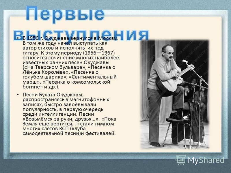 В 1956 г. Окуджава вернулся в Москву. В том же году начал выступать как автор стихов и исполнять их под гитару. К этому периоду (19561967) относится сочинение многих наиболее известных ранних песен Окуджавы («На Тверском бульваре», «Песенка о Лёньке 