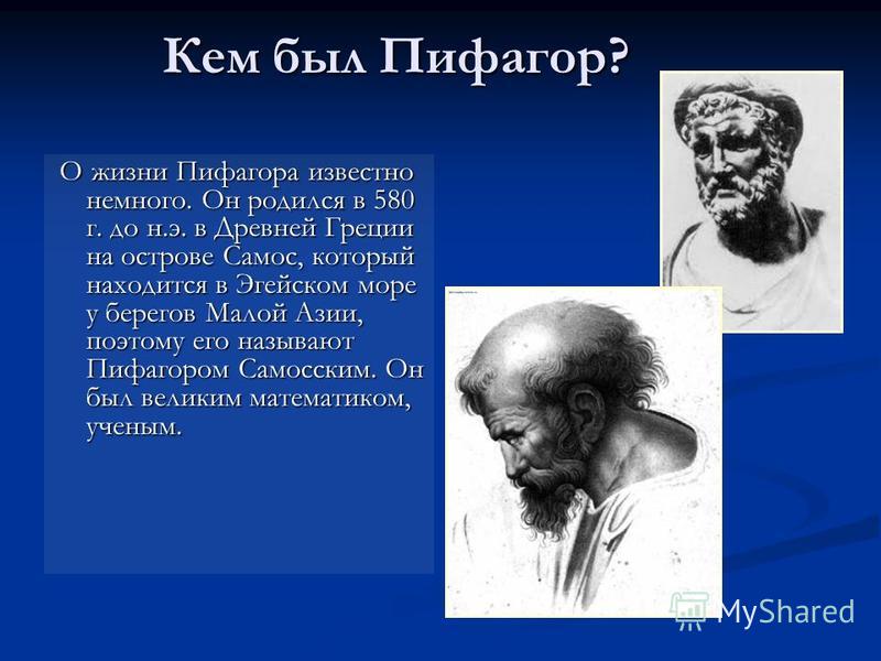 Кем был Пифагор? О жизни Пифагора известно немного. Он родился в 580 г. до н.э. в Древней Греции на острове Самос, который находится в Эгейском море у берегов Малой Азии, поэтому его называют Пифагором Самосским. Он был великим математиком, ученым. О
