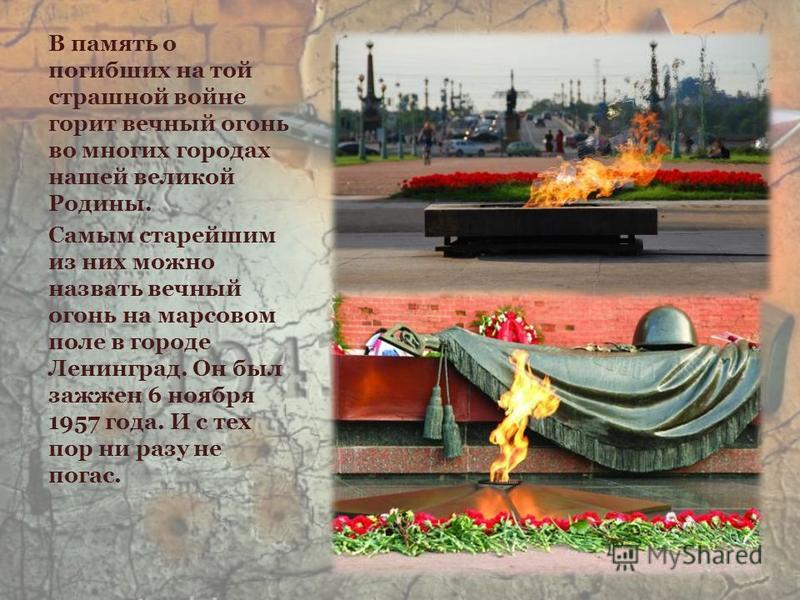 В память о погибших на той страшной войне горит вечный огонь во многих городах нашей великой Родины. Самым старейшим из них можно назвать вечный огонь на марсовом поле в городе Ленинград. Он был зажжен 6 ноября 1957 года. И с тех пор ни разу не погас