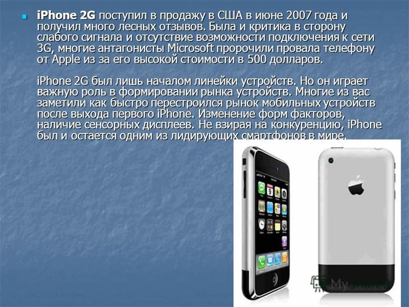 iPhone 2G поступил в продажу в США в июне 2007 года и получил много лесных отзывов. Была и критика в сторону слабого сигнала и отсутствие возможности подключения к сети 3G, многие антагонисты Microsoft пророчили провала телефону от Apple из за его вы
