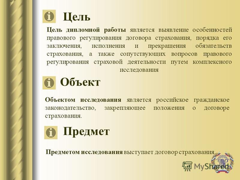 Цель Предмет Объект Объектом исследования является российское гражданское законодательство, закрепляющее положения о договоре страхования. Цель дипломной работы является выявление особенностей правового регулирования договора страхования, порядка его