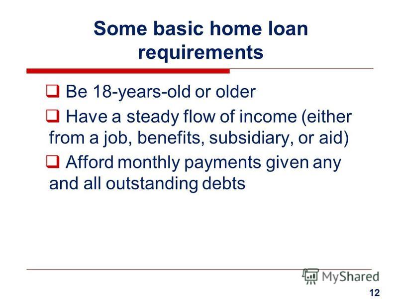 Some basic home loan requirements Be 18-years-old or older Have a steady flow of income (either from a job, benefits, subsidiary, or aid) Afford monthly payments given any and all outstanding debts 12
