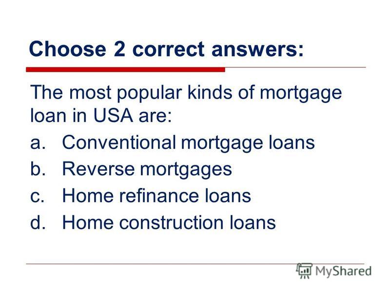 Choose 2 correct answers: The most popular kinds of mortgage loan in USA are: a.Conventional mortgage loans b.Reverse mortgages c.Home refinance loans d.Home construction loans