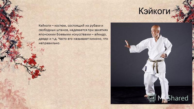 Кэйкоги Кэйкоги – костюм, состоящий из рубахи и свободных штанов, надевается при занятиях японскими боевыми искусствами – айкидо, дзюдо и т.д. Часто его называют кимоно, что неправильно.