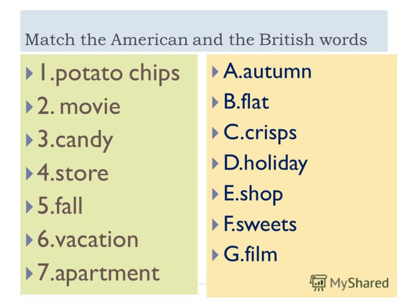 Match the American and the British words 1.potato chips 2. movie 3.candy 4.store 5.fall 6.vacation 7.apartment A.autumn B.flat C.crisps D.holiday E.shop F.sweets G.film
