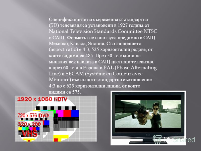 Спецификациите на съвременната стандартна (SD) телевизия са установени в 1927 година от National Television Standards Committee NTSC в САЩ. Форматът се използува предимно в САЩ, Мексико, Канада, Япония. Съотношението (aspect ratio) е 4:3, 525 хоризон