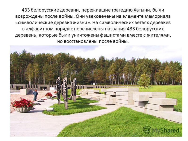 433 белорусские деревни, пережившие трагедию Хатыни, были возрождены после войны. Они увековечены на элементе мемориала «символические деревья жизни». На символических ветвях деревьев в алфавитном порядке перечислены названия 433 белорусских деревень