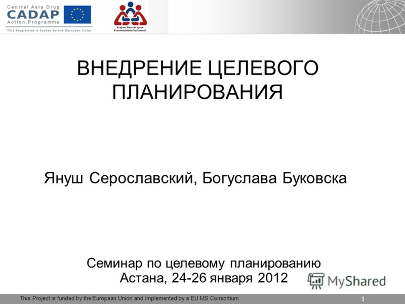 04.09.2012 Seite 1 1 This Project is funded by the European Union and implemented by a EU MS Consortium ВНЕДРЕНИЕ ЦЕЛЕВОГО ПЛАНИРОВАНИЯ Януш Серославский, Богуслава Буковска Семинар по целевому планированию Астана, 24-26 января 2012