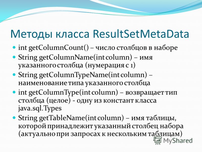 Методы класса ResultSetMetaData int getColumnCount() – число столбцов в наборе String getColumnName(int column) – имя указанного столбца (нумерация с 1) String getColumnTypeName(int column) – наименование типа указанного столбца int getColumnType(int